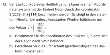 Der Startpunkt S eines Heißluftballons kann in einem Koordi- 
natensystem mit der Einheit Meter durch die Koordinaten
S(225|-349|114) beschrieben werden. Er steigt in den ersten 
fünf Minuten bei nahezu konstanten Windverhältnissen um 
den Vektor vector v=beginpmatrix 150 600 1200endpmatrix. 
a) Bestimmen Sie die Koordinaten des Punktes T, in dem sich 
der Ballon nach 5 min befindet. 
b) Berechnen Sie die Durchschnittsgeschwindigkeit des Bal- 
lons in dieser Zeit.