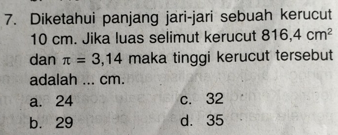 Diketahui panjang jari-jari sebuah kerucut
10 cm. Jika luas selimut kerucut 816,4cm^2
dan π =3,14 maka tinggi kerucut tersebut
adalah ... cm.
a. 24 c. 32
b. 29 d. 35