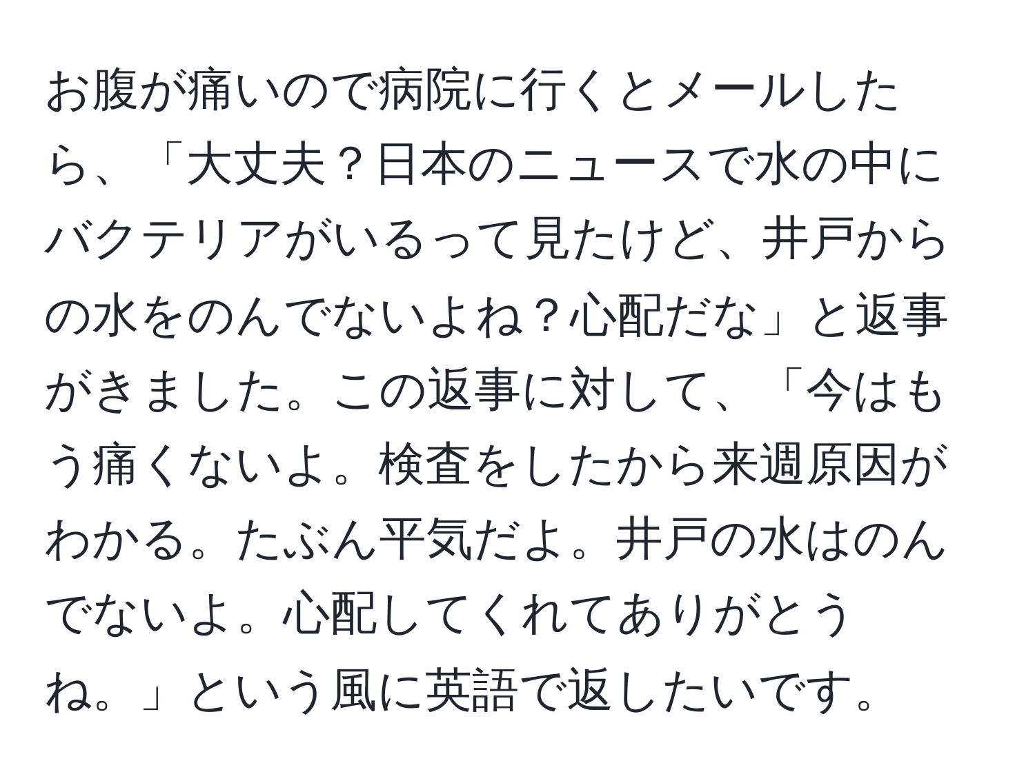 お腹が痛いので病院に行くとメールしたら、「大丈夫？日本のニュースで水の中にバクテリアがいるって見たけど、井戸からの水をのんでないよね？心配だな」と返事がきました。この返事に対して、「今はもう痛くないよ。検査をしたから来週原因がわかる。たぶん平気だよ。井戸の水はのんでないよ。心配してくれてありがとうね。」という風に英語で返したいです。