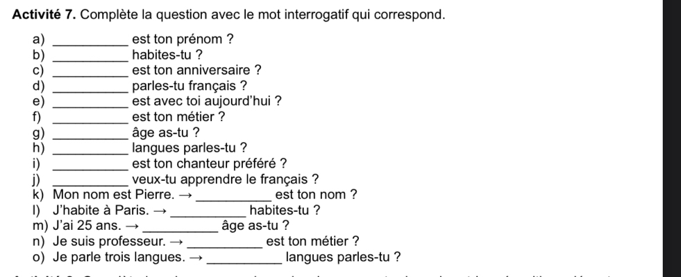 Activité 7. Complète la question avec le mot interrogatif qui correspond. 
a) _est ton prénom ? 
b) _habites-tu ? 
c) _est ton anniversaire ? 
d) _parles-tu français ? 
e) _est avec toi aujourd'hui ? 
f) _est ton métier ? 
g) _âge as-tu ? 
h) _langues parles-tu ? 
i) _est ton chanteur préféré ? 
i) _veux-tu apprendre le français ? 
k) Mon nom est Pierre. → _est ton nom ? 
I) J’habite à Paris. →_ habites-tu ? 
m) J’ai 25 ans. →_ âge as-tu ? 
n) Je suis professeur. _est ton métier ? 
o) Je parle trois langues. → _langues parles-tu ?