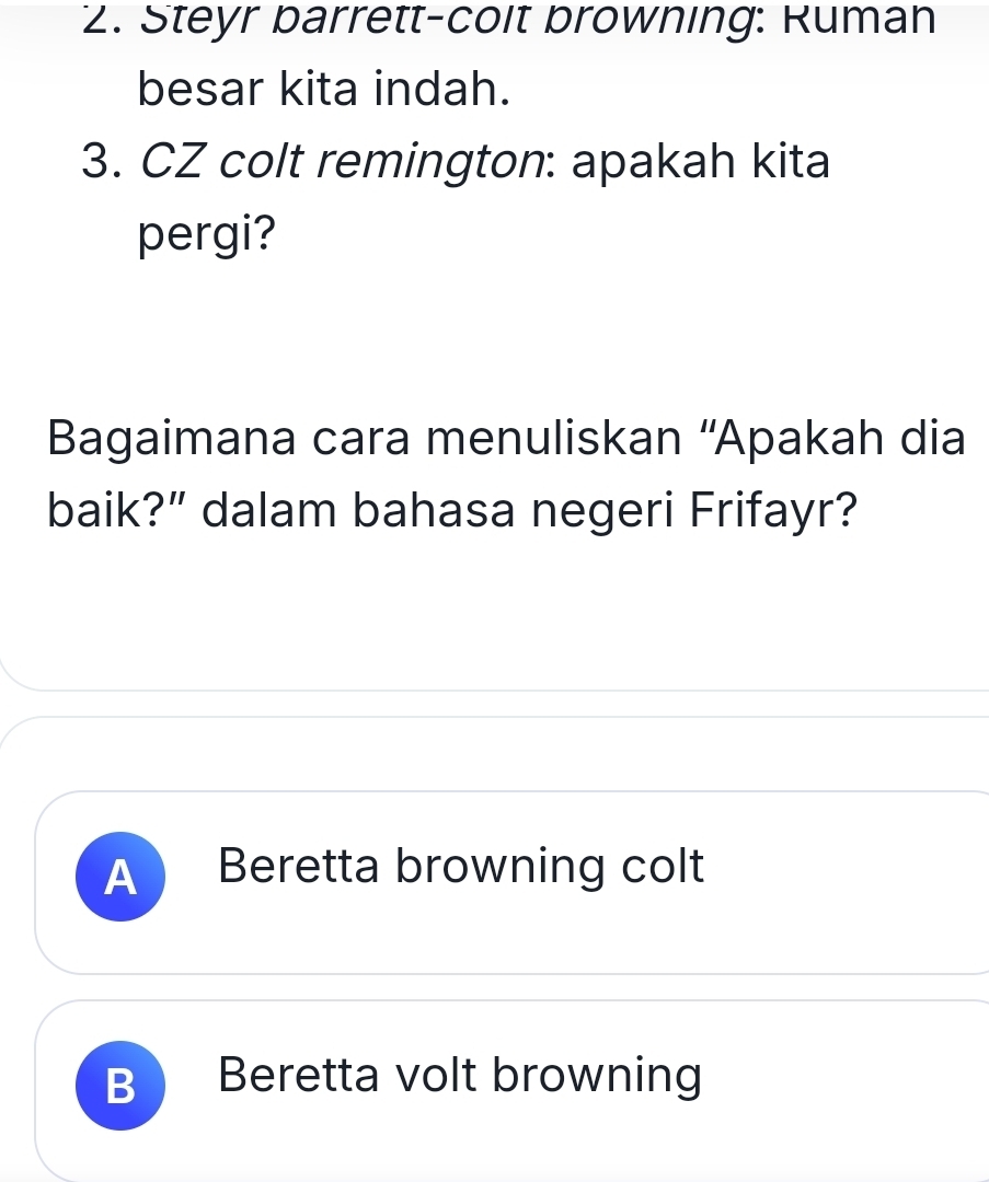 Steyr barrett-coit browning: Ruman
besar kita indah.
3. CZ colt remington: apakah kita
pergi?
Bagaimana cara menuliskan “'Apakah dia
baik?” dalam bahasa negeri Frifayr?
A Beretta browning colt
B Beretta volt browning