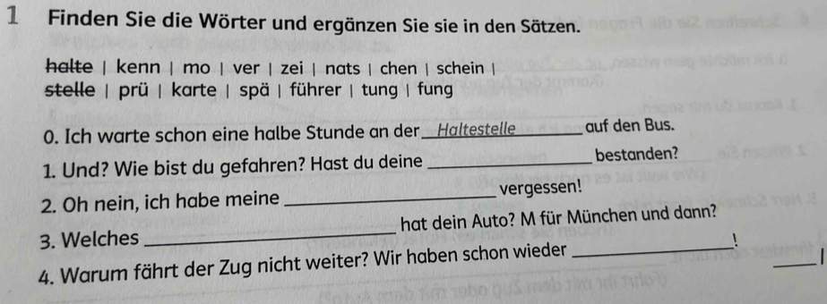 Finden Sie die Wörter und ergänzen Sie sie in den Sätzen.
halte | kenn | mo | ver | zei | nats | chen | schein |
stelle | prü | karte | spä | führer | tung | fun
0. Ich warte schon eine halbe Stunde an der Haltestelle _auf den Bus.
1. Und? Wie bist du gefahren? Hast du deine _bestanden?
2. Oh nein, ich habe meine _vergessen!
3. Welches _hat dein Auto? M für München und dann?
4. Warum fährt der Zug nicht weiter? Wir haben schon wieder _!_