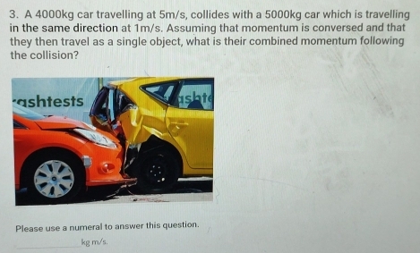 A 4000kg car travelling at 5m/s, collides with a 5000kg car which is travelling 
in the same direction at 1m/s. Assuming that momentum is conversed and that 
they then travel as a single object, what is their combined momentum following 
the collision? 
Please use a numeral to answer this question.
kg m/s.