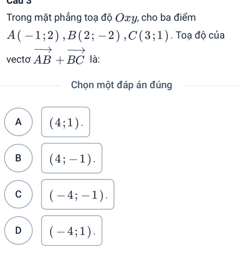 Trong mặt phẳng toạ độ Oxy, cho ba điểm
A(-1;2), B(2;-2), C(3;1). Toạ độ của
vecto vector AB+vector BC là:
Chọn một đáp án đúng
A (4;1).
B (4;-1).
C (-4;-1).
D (-4;1).