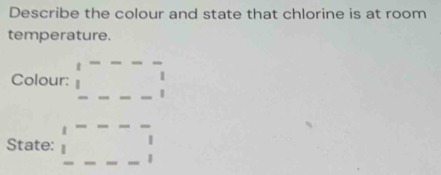 Describe the colour and state that chlorine is at room 
temperature. 
Colour: beginarrayr ta-=_  
State: □ -□