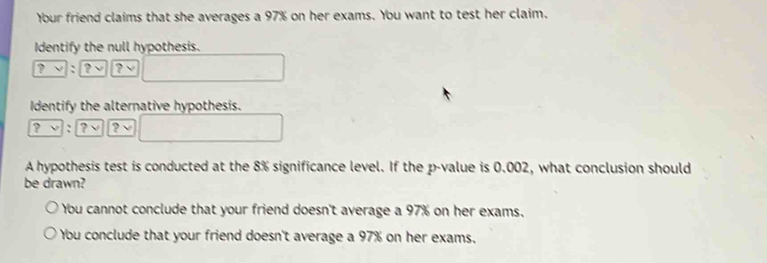 Your friend claims that she averages a 97% on her exams. You want to test her claim.
Identify the null hypothesis.
? ν : ? ?
Identify the alternative hypothesis.
? : ? ?
A hypothesis test is conducted at the 8% significance level. If the p -value is 0.002, what conclusion should
be drawn?
You cannot conclude that your friend doesn't average a 97% on her exams.
You conclude that your friend doesn't average a 97% on her exams.