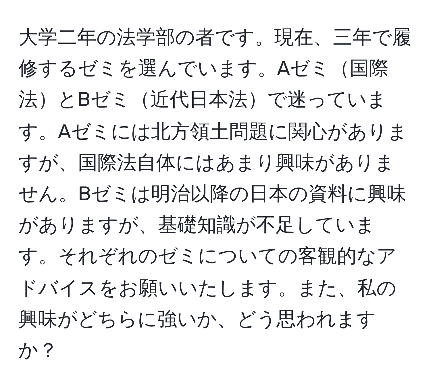 大学二年の法学部の者です。現在、三年で履修するゼミを選んでいます。Aゼミ国際法とBゼミ近代日本法で迷っています。Aゼミには北方領土問題に関心がありますが、国際法自体にはあまり興味がありません。Bゼミは明治以降の日本の資料に興味がありますが、基礎知識が不足しています。それぞれのゼミについての客観的なアドバイスをお願いいたします。また、私の興味がどちらに強いか、どう思われますか？