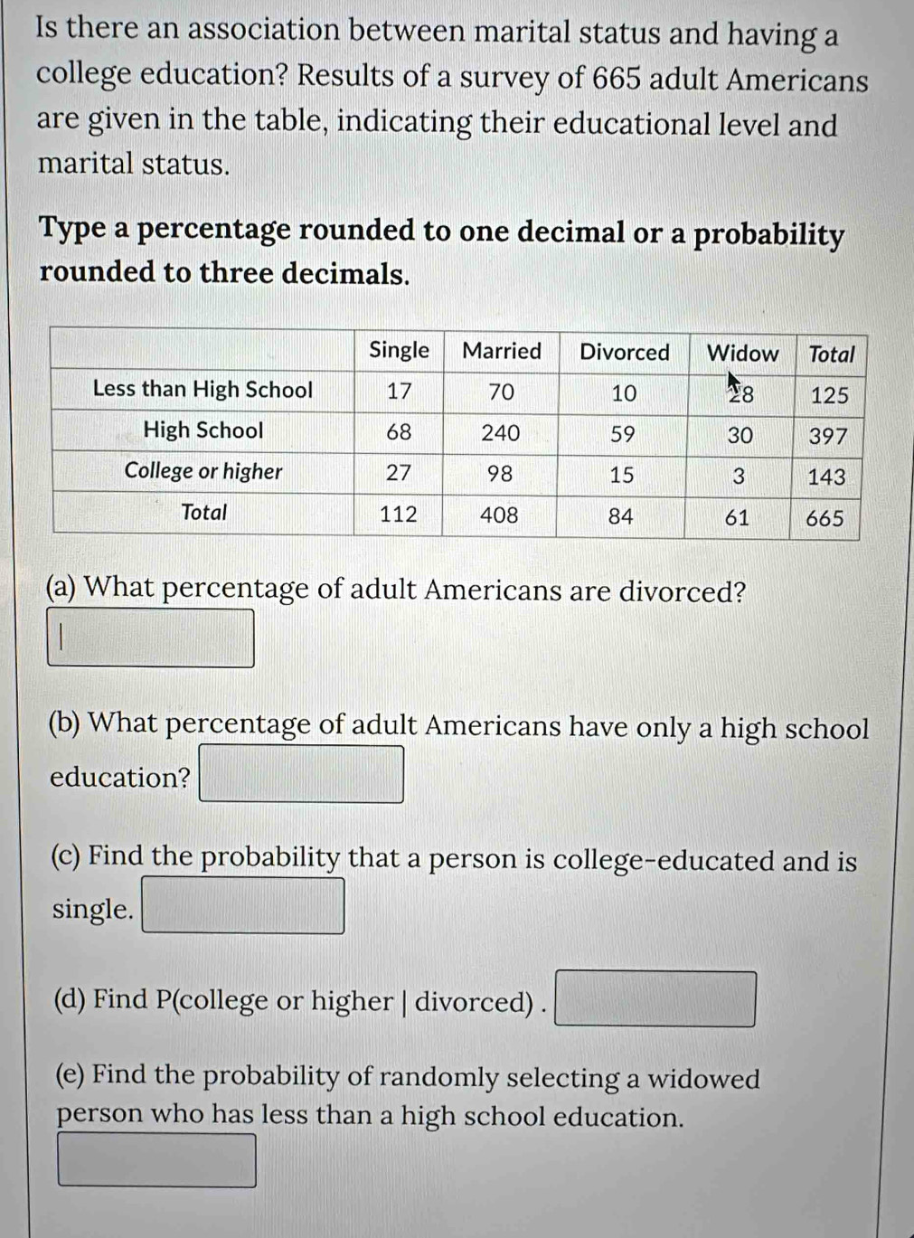 Is there an association between marital status and having a 
college education? Results of a survey of 665 adult Americans 
are given in the table, indicating their educational level and 
marital status. 
Type a percentage rounded to one decimal or a probability 
rounded to three decimals. 
(a) What percentage of adult Americans are divorced? 
(11) 
(b) What percentage of adult Americans have only a high school 
education? 
1 
(c) Find the probability that a person is college-educated and is 
single. 
frac 1|x| 
(d) Find P(college or higher | divorced) . x_1+x_2= □ /□  
(e) Find the probability of randomly selecting a widowed 
person who has less than a high school education.