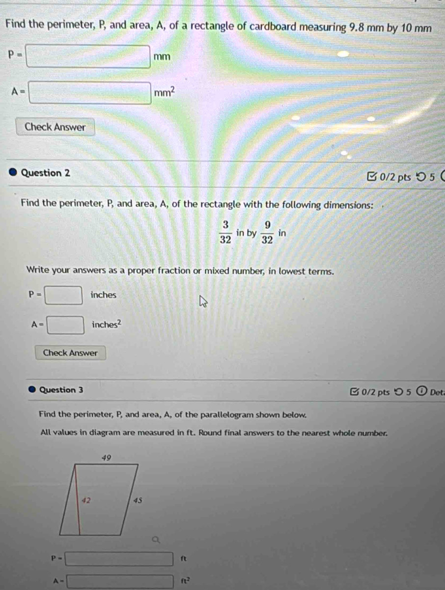 Find the perimeter, P, and area, A, of a rectangle of cardboard measuring 9.8 mm by 10 mm
P=□ mm
A=□ mm^2
Check Answer 
Question 2 [ 0/2 pts つ 5 
Find the perimeter, P, and area, A, of the rectangle with the following dimensions:
 3/32  in by  9/32 in
Write your answers as a proper fraction or mixed number, in lowest terms.
P=□ inches
A=□ inches^2
Check Answer 
Question 3 0/2 ptsつ 5 (i) Det 
Find the perimeter, P, and area, A, of the parallelogram shown below. 
All values in diagram are measured in ft. Round final answers to the nearest whole number.
P=□ ft
A=□ ft^2