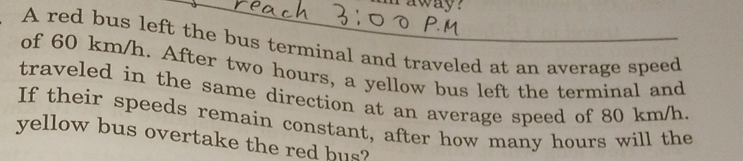 raway? 
A red bus left the bus terminal and traveled at an average speed 
of 60 km/h. After two hours, a yellow bus left the terminal and 
traveled in the same direction at an average speed of 80 km/h. 
If their speeds remain constant, after how many hours will the 
yellow bus overtake the red bus?