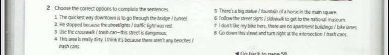 Choose the correct options to complete the sentences. 5 There's a big statue / fountain of a horse in the main square. 
1. The quickest way downtown is to go through the bridge ? tunnel 6. Follow the street signs I sidewalk to get to the national museum. 
2. He stopped because the streetlights / traffic light was red. 7 I don't like my bike here, there are no apartment buildings / bike lanes. 
3 Use the crosswalk / trash can—this street is dangerous. 8. Go down this street and turn right at the intersection / trash cans. 
4. This area is really dirty. I think it's because there aren't any benches / 
trash cans 
ể Go back to nạºº 5º