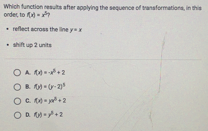 Which function results after applying the sequence of transformations, in this
order, to f(x)=x^5 ？
reflect across the line y=x
shift up 2 units
A. f(x)=-x^5+2
B. f(y)=(y-2)^5
C. f(x)=yx^5+2
D. f(y)=y^5+2