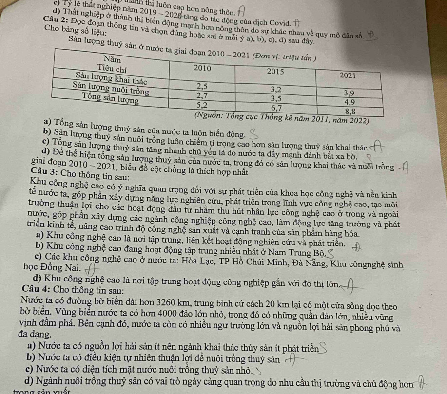 ập tnh thị luôn cao hơn nông thôn.
c) Tỷ lệ thất nghiệp năm 2019 - 2020 tăng do tác động của dịch Covid.
d) Thất nghiệp ở thành thị biến động mạnh hơn nông thôn do sự khác nhau về quy mô dân số.
Cho bảng số liệu:
Câu 2: Đọc đoạn thông tin và chọn đúng hoặc sai ở mỗi ý a), b), c), d) sau đây.
Sản lượng thuỷ sả
ăm 2022)
a) Tổng sản lượng thuỷ sản của nước ta luộn biến động.
b) Sản lượng thuỷ sản nuôi trồng luôn chiếm tỉ trọng cao hơn sản lượng thuỷ sản khai thác.
c) Tổng sản lượng thuỷ sản tăng nhanh chủ yếu là do nước ta đầy mạnh đánh bắt xa bờ.
d) Đề thể hiện tổng sản lượng thuỷ sản của nước ta, trong đó có sản lượng khai thác và nuôi trồng
giai đoạn 2010 - 2021, biểu đồ cột chồng là thích hợp nhất
Câu 3: Cho thông tin sau:
Khu công nghệ cao có ý nghĩa quan trọng đối với sự phát triển của khoa học công nghệ và nền kinh
tế nước ta, góp phần xây dựng năng lực nghiên cứu, phát triển trong lĩnh vực công nghệ cao, tạo môi
trường thuận lợi cho các hoạt động đầu tư nhằm thu hút nhân lực công nghệ cao ở trong và ngoài
nước, góp phần xây dựng các ngành công nghiệp công nghệ cao, làm động lực tăng trưởng và phát
triển kinh tế, nâng cao trình độ công nghệ sản xuất và cạnh tranh của sản phầm hàng hóa.
a) Khu công nghệ cao là nơi tập trung, liên kết hoạt động nghiên cứu và phát triển.
b) Khu công nghệ cao đang hoạt động tập trung nhiều nhát ở Nam Trung Bộ
c) Các khu công nghệ cao ở nước ta: Hòa Lạc, TP Hồ Chúi Minh, Đà Nẵng, Khu côngnghệ sinh
học Đồng Nai.
d) Khu công nghệ cao là nơi tập trung hoạt động công nghiệp gắn với đô thị lớn.     
Câu 4: Cho thông tin sau:
Nước ta có đường bờ biển dài hơn 3260 km, trung bình cứ cách 20 km lại có một cửa sông dọc theo
bờ biển. Vùng biển nước ta có hơn 4000 đảo lớn nhỏ, trong đó có những quần đảo lớn, nhiều vũng
vịnh đầm phá. Bên cạnh đó, nước ta còn có nhiều ngư trường lớn và nguồn lợi hải sản phong phú và
đa dạng.
a) Nước ta có nguồn lợi hải sản ít nên ngành khai thác thủy sản ít phát triền
b) Nước ta có điều kiện tự nhiên thuận lợi để nuôi trồng thuỷ sản
c) Nước ta có diện tích mặt nước nuôi trồng thuỷ sản nhỏ.
d) Ngành nuôi trồng thuỷ sản có vai trò ngày càng quan trọng do nhu cầu thị trường và chủ động hơn
trong sản xuất