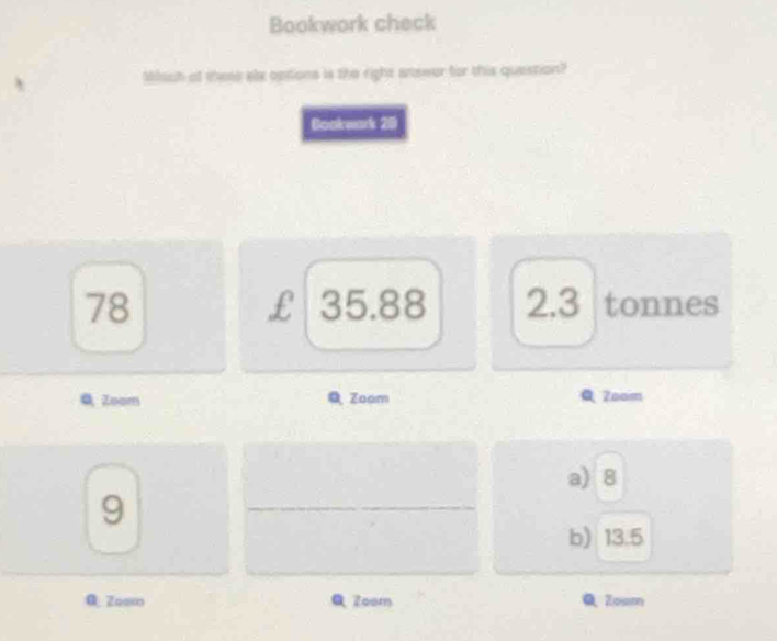 Bookwork check
Miach at thes slx options is the right anewor for this question?
Bookeak 20
78 35.88 2.3 tonnes
£
Q Zoom Zaom 2oom
a) 8
9
b) 13.5
0.Zoom Zoom Zosm