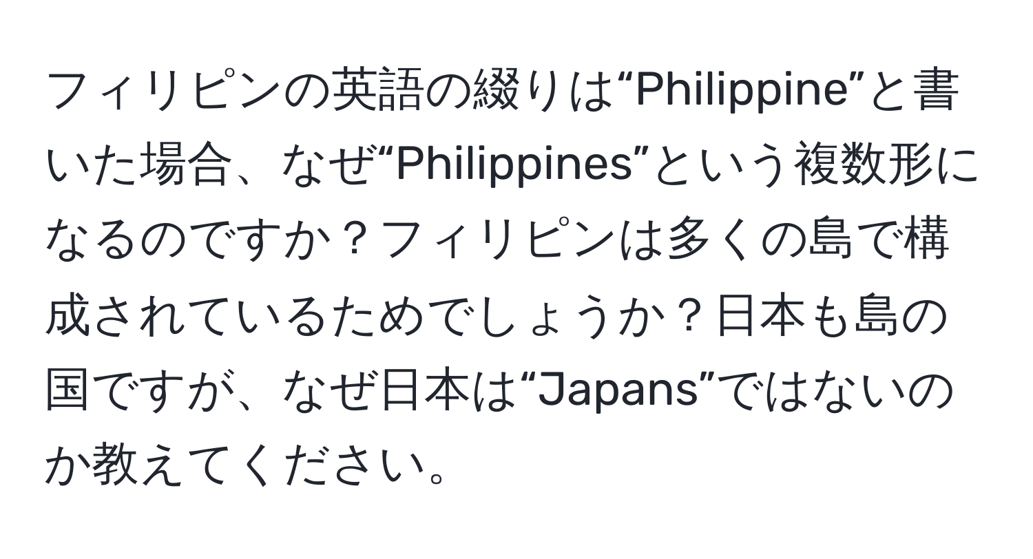 フィリピンの英語の綴りは“Philippine”と書いた場合、なぜ“Philippines”という複数形になるのですか？フィリピンは多くの島で構成されているためでしょうか？日本も島の国ですが、なぜ日本は“Japans”ではないのか教えてください。