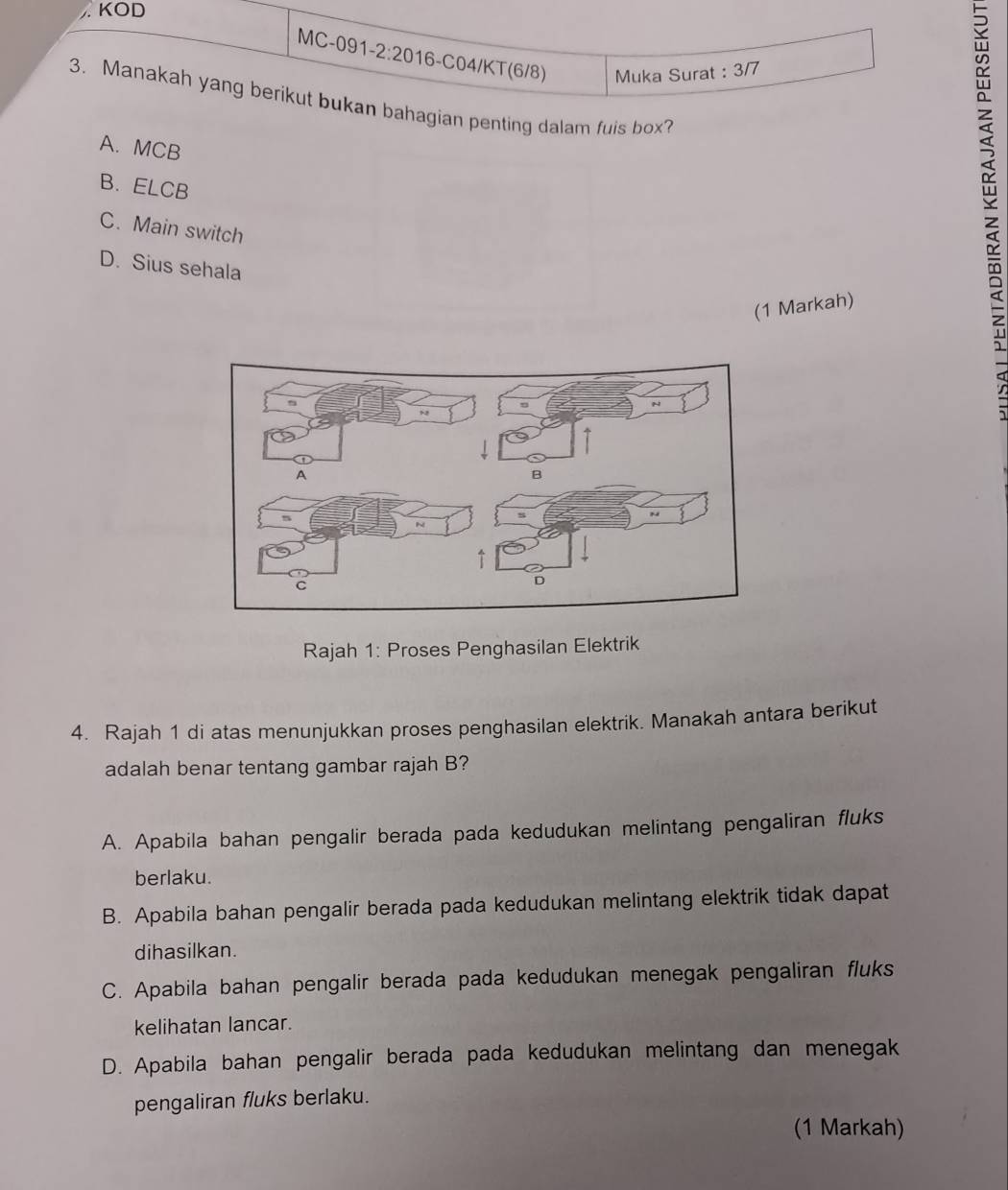 KOD
MC-091-2:2016-C04/KT(6/8) Muka Surat : 3/7
3. Manakah yang berikut bukan bahagian penting dalam fuis box?
A. MCB
B. ELCB
C. Main switch
D. Sius sehala
(1 Markah)
Rajah 1: Proses Penghasilan Elektrik
4. Rajah 1 di atas menunjukkan proses penghasilan elektrik. Manakah antara berikut
adalah benar tentang gambar rajah B?
A. Apabila bahan pengalir berada pada kedudukan melintang pengaliran fluks
berlaku.
B. Apabila bahan pengalir berada pada kedudukan melintang elektrik tidak dapat
dihasilkan.
C. Apabila bahan pengalir berada pada kedudukan menegak pengaliran fluks
kelihatan lancar.
D. Apabila bahan pengalir berada pada kedudukan melintang dan menegak
pengaliran fluks berlaku.
(1 Markah)