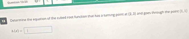 Question 13/20 
1 Determine the equation of the cubed root function that has a turning point at (2,3) and goes through the point (1,1)
h(x)=□