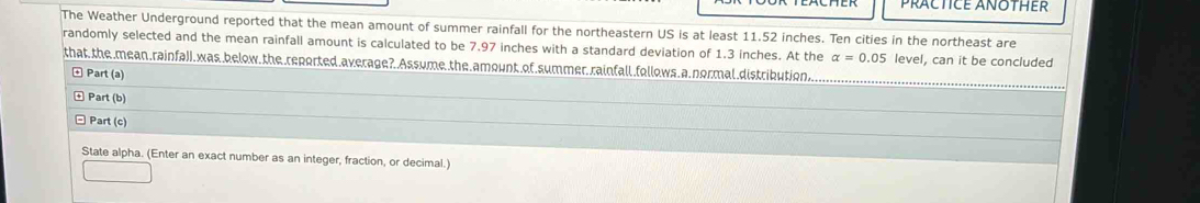 PRACTICE ANOTHER 
The Weather Underground reported that the mean amount of summer rainfall for the northeastern US is at least 11.52 inches. Ten cities in the northeast are 
randomly selected and the mean rainfall amount is calculated to be 7.97 inches with a standard deviation of 1.3 inches. At the alpha =0.05 level, can it be concluded 
that, the mean .rainfall,was below, the reported average?. Assume the amount of summer rainfall.follows a normal distribution, 
Part (a) 
Part (b) 
Part (c) 
State alpha. (Enter an exact number as an integer, fraction, or decimal.)