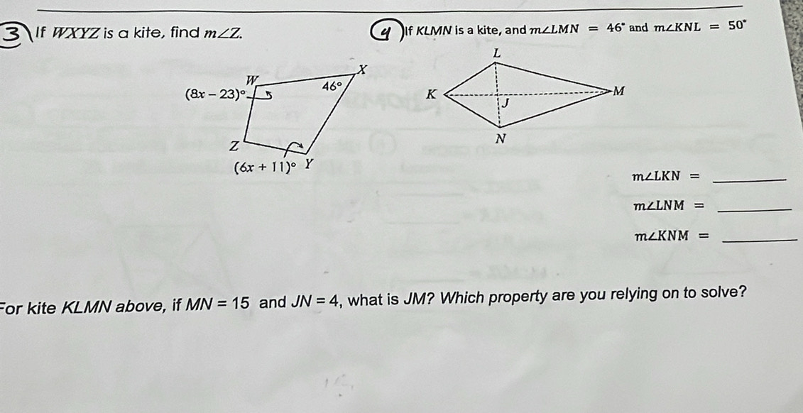 If WXYZ is a kite, find m∠ Z. If KLMN is a kite, and m∠ LMN=46° and m∠ KNL=50°
_ m∠ LKN=
m∠ LNM= _
_ m∠ KNM=
For kite KLMN above, if MN=15 and JN=4 , what is JM? Which property are you relying on to solve?