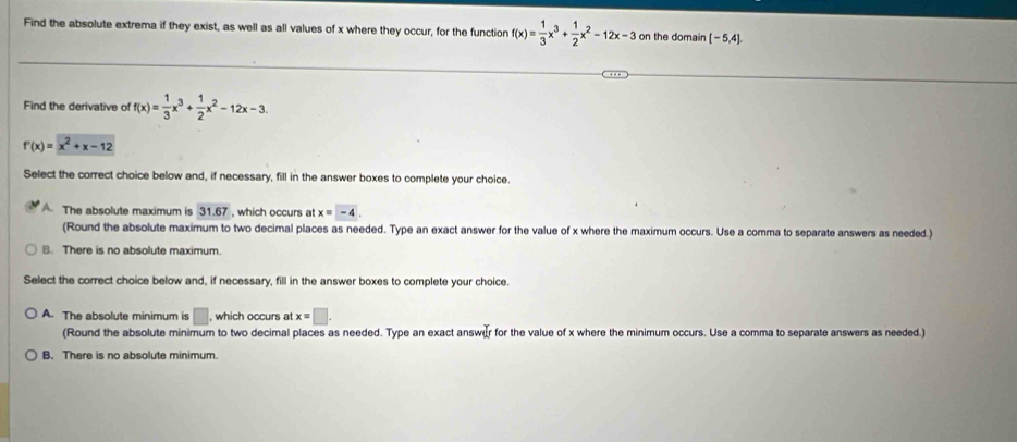 Find the absolute extrema if they exist, as well as all values of x where they occur, for the function f(x)= 1/3 x^3+ 1/2 x^2-12x-3 on the domain [-5,4]. 
Find the derivative of f(x)= 1/3 x^3+ 1/2 x^2-12x-3.
f'(x)=x^2+x-12
Select the correct choice below and, if necessary, fill in the answer boxes to complete your choice.
A The absolute maximum is 31.67 , which occurs at x=-4. 
(Round the absolute maximum to two decimal places as needed. Type an exact answer for the value of x where the maximum occurs. Use a comma to separate answers as needed.)
B. There is no absolute maximum.
Select the correct choice below and, if necessary, fill in the answer boxes to complete your choice.
A. The absolute minimum is □ , which occurs at x=□. 
(Round the absolute minimum to two decimal places as needed. Type an exact answur for the value of x where the minimum occurs. Use a comma to separate answers as needed.)
B. There is no absolute minimum.