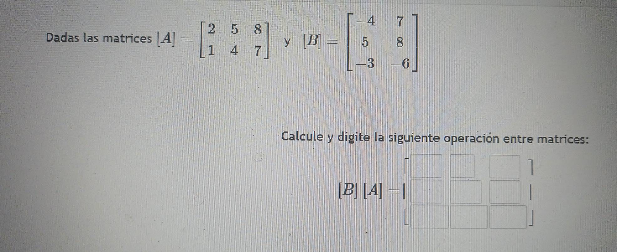 Dadas las matrices [A]=beginbmatrix 2&5&8 1&4&7endbmatrix y [B]=beginbmatrix -4&7 5&8 -3&-6endbmatrix
Calcule y digite la siguiente operación entre matrices:
|B||A|=beginarrayl □ &□  □ &□ &□  □ &□ &1endarray.