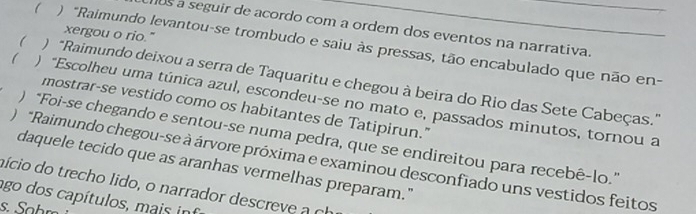 os a seguir de acordo com a ordem dos eventos na narrativa. 
xergou o rio." 
( ) "Raimundo levantou-se trombudo e saiu às pressas, tão encabulado que não en- 
( ) “Raimundo deixou a serra de Taquaritu e chegou à beira do Rio das Sete Cabeças.” 
( ) “Escolheu uma túnica azul, escondeu-se no mato e, passados minutos, tornou a 
mostrar-se vestido como os habitantes de Tatipirun." 
) "Foi-se chegando e sentou-se numa pedra, que se endireitou para recebê-lo.” 
) *Raimundo chegou-se à árvore próxima e examinou desconfiado uns vestidos feitos 
daquele tecido que as aranhas vermelhas preparam." 
aício do trecho lido, o narrador descreve a ch 
ago dos capítulos, mais int 
s. Sohr