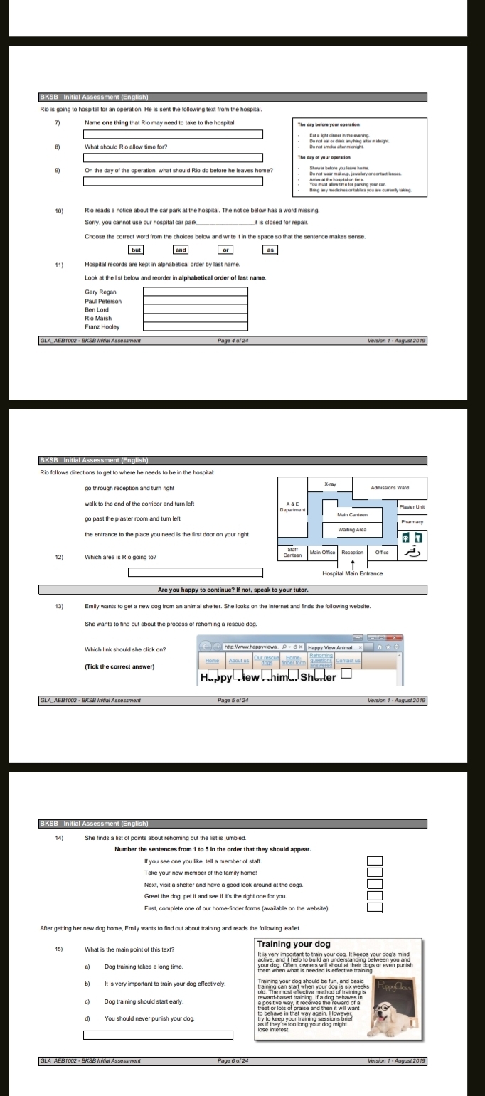 Brieg any mesicines or tablets you are curremily taking. 
10) Rio reads a notice about the car park at the hospital. The notice below has a word missing 
11) 
Paul Peterson 
Ben Lord 
Rio Marsh 
Version 1 - August 2019 
Rio follows directions to get to where he needs to be in the hospital 
Deperement 
12) 

13) 
Which link should she click on? 
(Tick the correct answer) 
Shenler 
Version 1 - August 2019 
14) She finds a list of points about rehoming but the list is jumbled 
Number the sentences from 1 to 5 in the order that they should appear 
Greet the dog, pet it and see if it's the right one for you 
After getting her new dog home, Emily wants to find out about training and reads the following leaflet. 
GLA_AEB1002 ·BKSB Initial Assessment Version 1 - August 2019