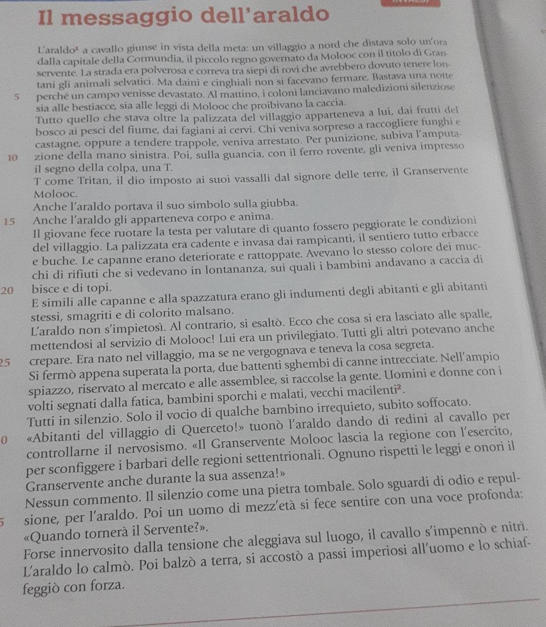 Il messaggio dell'araldo
Laraldo* a cavallo giunse in vista della meta: un villaggio a nord che distava solo un'ora
dalla capitale della Cormundia, il piccolo regno governato da Molooc con il titolo di Gran-
servente. La strada era polverosa e correva tra siepi di rovi che avrebbero dovuto tenere lon
tani gli animali selvatici. Ma daini e cinghiali non si facevano fermare. Bastava una notte
5 perché un campo venisse devastato. Al mattino, i coloni lanciavano maledizioni silenziose
sia alle bestiacce, sia alle leggi di Molooc che proibivano la caccia.
Tutto quello che stava oltre la palizzata del villaggio apparteneva a lui, dai frutti del
bosco ai pesci del fiume, dai fagiani ai cervi. Chi veniva sorpreso a raccogliere funghi e
castagne, oppure a tendere trappole, veniva arrestato. Per punizione, subiva l’amputa-
10 zione della mano sinistra. Poi, sulla guancia, con il ferro rovente, gli veniva impresso
il segno della colpa, una T.
T come Tritan, il dio imposto ai suoi vassalli dal signore delle terre, il Granservente
Molooc.
Anche l’araldo portava il suo simbolo sulla giubba.
15 Anche l’araldo gli apparteneva corpo e anima.
Il giovane fece ruotare la testa per valutare di quanto fossero peggiorate le condizioni
del villaggio. La palizzata era cadente e invasa dai rampicanti, il sentiero tutto erbacce
e buche. Le capanne erano deteriorate e rattoppate. Avevano lo stesso colore dei muc-
chi di rifiuti che si vedevano in lontananza, sui quali i bambini andavano a caccia di
20 bisce e di topi.
E simili alle capanne e alla spazzatura erano gli indumenti degli abitanti e gli abitanti
stessi, smagriti e di colorito malsano.
Laraldo non s'impietosí. Al contrario, si esaltò. Ecco che cosa si era lasciato alle spalle,
mettendosi al servizio di Molooc! Lui era un privilegiato. Tutti gli altri potevano anche
25 crepare. Era nato nel villaggio, ma se ne vergognava e teneva la cosa segreta.
Si fermò appena superata la porta, due battenti sghembi di canne intrecciate. Nell’ampio
spiazzo, riservato al mercato e alle assemblee, si raccolse la gente. Uomini e donne con i
volti segnati dalla fatica, bambini sporchi e malati, vecchi macilenti².
Tutti in silenzio. Solo il vocio di qualche bambino irrequieto, subito soffocato.
0 «Abitanti del villaggio di Querceto!» tuonò l’araldo dando di redini al cavallo per
controllarne il nervosismo. «Il Granservente Molooc lascia la regione con l'esercito,
per sconfiggere i barbari delle regioni settentrionali. Ognuno rispetti le leggi e onori il
Granservente anche durante la sua assenza!»
Nessun commento. Il silenzio come una pietra tombale. Solo sguardi di odio e repul-
sione, per l'araldo. Poi un uomo di mezz’età si fece sentire con una voce profonda:
«Quando tornerà il Servente?».
Forse innervosito dalla tensione che aleggiava sul luogo, il cavallo s'impennò e nitrì.
Laraldo lo calmò. Poi balzò a terra, si accostò a passi imperiosi all'uomo e lo schiaf-
feggiò con forza.