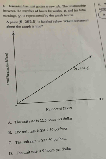 Jeremiah has just gotten a new job. The relationship
5. V
between the number of hours he works, æ, and his total betw
earnings, y, is represented by the graph below. A
A point (9, 202.5) is labeled below. Which statement
about the graph is true?
x
A. The unit rate is 22.5 hours per dollar
B. The unit rate is $202.50 per hour
C. The unit rate is $22.50 per hour
D. The unit rate is 9 hours per dollar