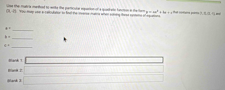 Use the matrix method to write the particular equation of a quadratic function in the form y=ax^2+bx+c that contains points (1,2),(2,-1). , and
(3,-2). You may use a calculator to find the inverse matrix when solving these systems of equations.
a=
_
b= _
c= _ 
Blank 1: □ 
Blank 2: □ 
Blank 3: □