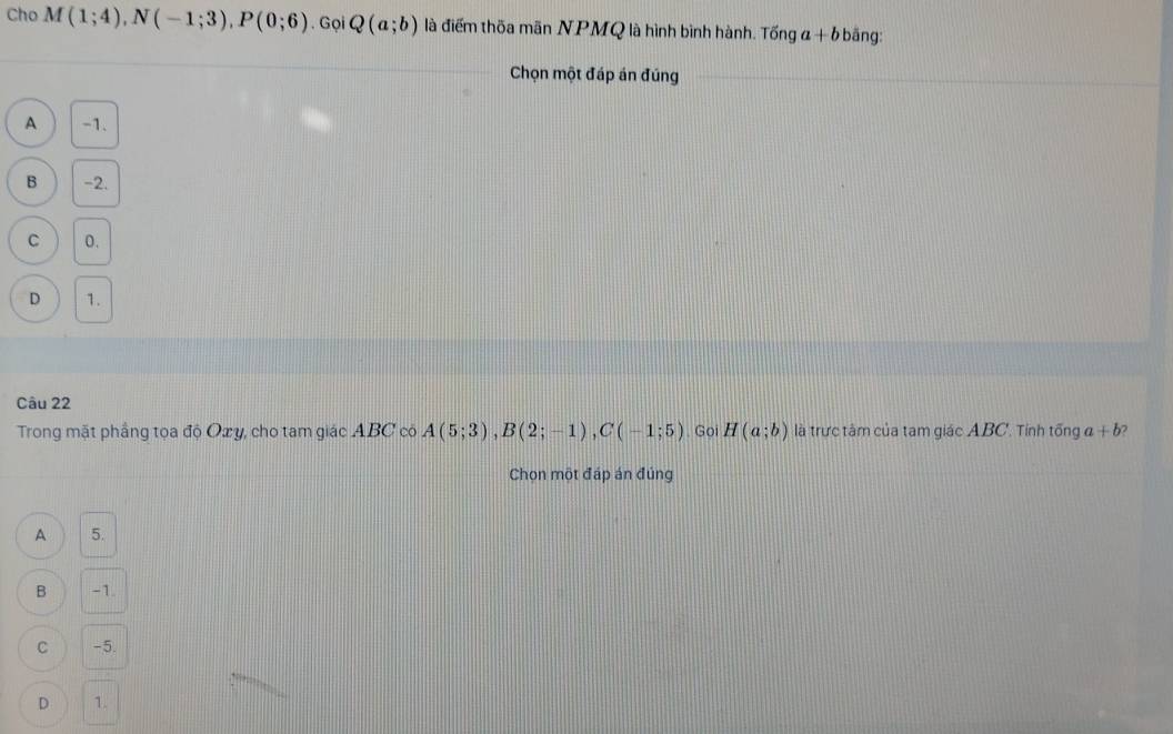 Cho M(1;4), N(-1;3), P(0;6). Gọi Q(a;b) là điểm thốa mãn NPMQ là hình bình hành. Tinga+bb ä ng:
Chọn một đáp án đúng
A -1.
B -2.
C 0.
D 1.
Câu 22
Trong mặt phầng tọa độ Oxy, cho tam giác ABC có A(5;3), B(2;-1), C(-1;5) Goi H(a;b) là trực tâm của tam giác ABC. Tính tổng a+b
Chọn một đáp án đúng
A 5.
B -1
C -5.
D 1.