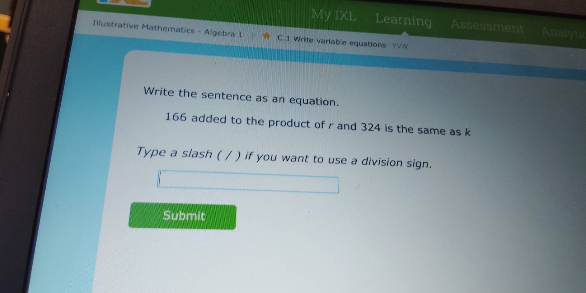 My IXL Learning Assessment Analytic 
Illustrative Mathematics - Algebra 1 C.1 Write variable equations YVW 
Write the sentence as an equation.
166 added to the product of r and 324 is the same as k
Type a slash ( / ) if you want to use a division sign. 
Submit