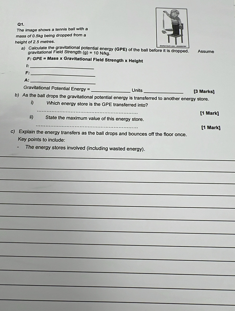 The image shows a tennis ball with a 
mass of 0.5kg being dropped from a 
height of 2.5 metres. 
a) Calculate the gravitational potential energy (GPE) of the ball before it is dropped. Assume 
gravitational Field Strength (g)=10N/kg. 
F: GPE Eξ = Mass x Gravitational Field Strength x Height 
I:_ 
F:_ 
A:_ 
Gravitational Potential Energy = _Units_ 
[3 Marks] 
b) As the ball drops the gravitational potential energy is transferred to another energy store. 
i) Which energy store is the GPE transferred into? 
_ 
[1 Mark] 
ii) State the maximum value of this energy store. 
_ 
[1 Mark] 
c) Explain the energy transfers as the ball drops and bounces off the floor once. 
Key points to include: 
The energy stores involved (including wasted energy). 
_ 
_ 
_ 
_ 
_ 
_ 
_ 
_ 
_ 
_ 
_ 
_