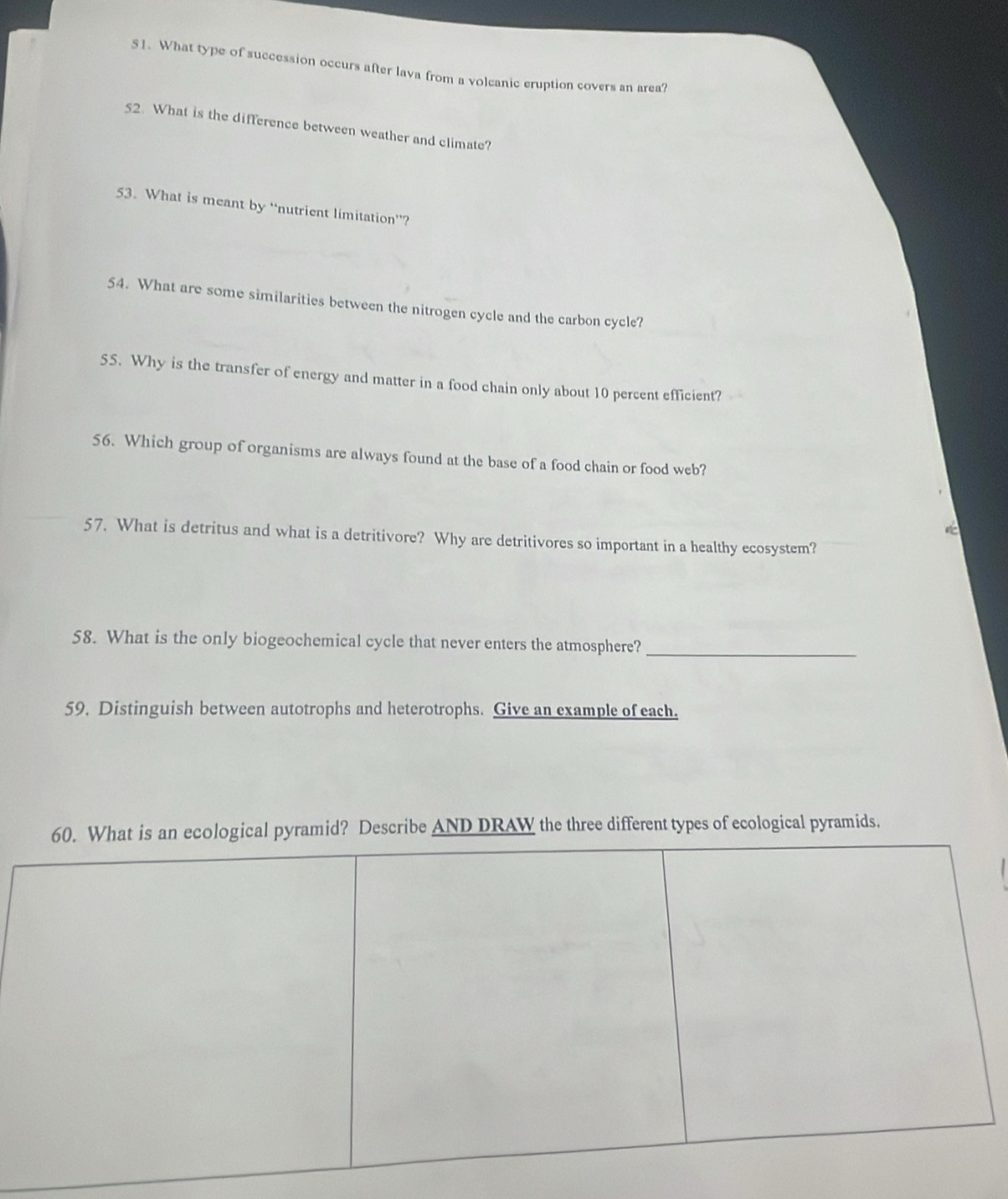 What type of succession occurs after lava from a volcanic eruption covers an area? 
52. What is the difference between weather and climate? 
53. What is meant by “nutrient limitation”? 
54. What are some similarities between the nitrogen cycle and the carbon cycle? 
55. Why is the transfer of energy and matter in a food chain only about 10 percent efficient? 
56. Which group of organisms are always found at the base of a food chain or food web? 
57. What is detritus and what is a detritivore? Why are detritivores so important in a healthy ecosystem? 
58. What is the only biogeochemical cycle that never enters the atmosphere?_ 
59. Distinguish between autotrophs and heterotrophs. Give an example of each. 
mid? Describe AND DRAW the three different types of ecological pyramids.