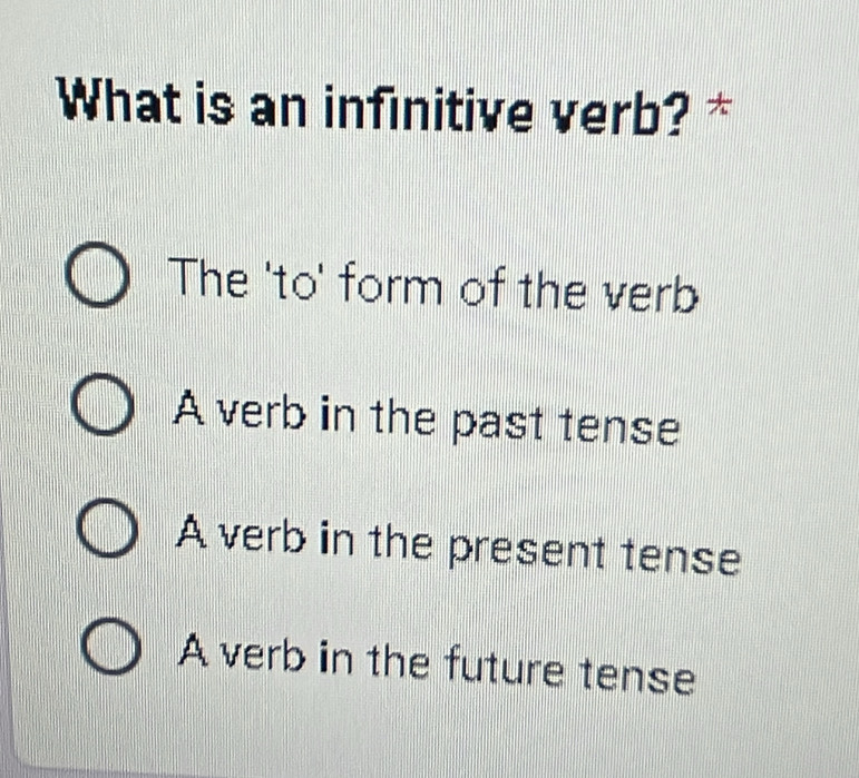 What is an infinitive verb? *
The 'to' form of the verb
A verb in the past tense
A verb in the present tense
A verb in the future tense