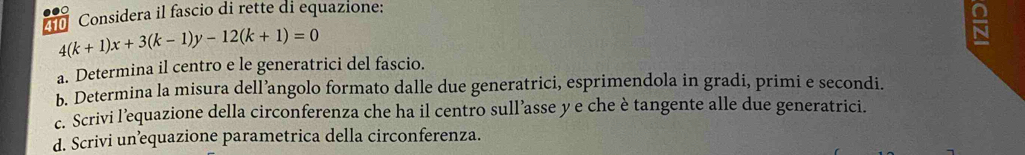 Considera il fascio di rette di equazione:
4(k+1)x+3(k-1)y-12(k+1)=0
a. Determina il centro e le generatrici del fascio. 
b. Determina la misura dell’angolo formato dalle due generatrici, esprimendola in gradi, primi e secondi. 
c. Scrivi l’equazione della circonferenza che ha il centro sull’asse y e che è tangente alle due generatrici. 
d. Scrivi un’equazione parametrica della circonferenza.