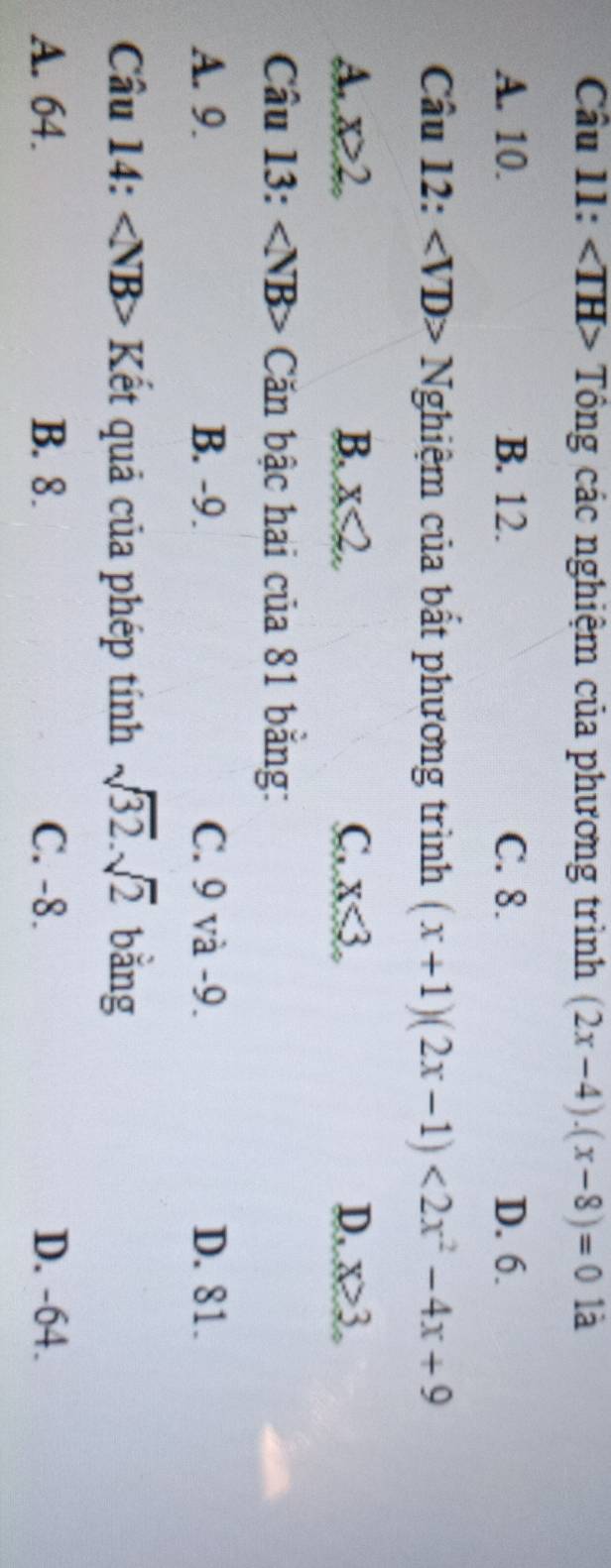 · ∠ TH Tổng các nghiệm của phương trình (2x-4)· (x-8)=01 a
A. 10. B. 12. C. 8. D. 6.
Câu 12: ∠ VD>N Nghiệm của bất phương trình (x+1)(2x-1)<2x^2-4x+9
A. x≥2. B. x<2</tex>. C. x<3</tex> D, x>3
Câu 13: ∠ NB> Căn bậc hai của 81 băng:
A. 9. B. -9. C. 9 và -9. D. 81.
Câu 14: ∠ NB> Kết quả của phép tính sqrt(32).sqrt(2) bǎng
A. 64. B. 8. C. -8. D. -64.