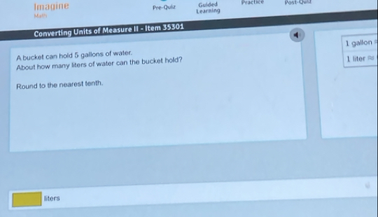 Guided 
Imagine Pre-Quiz Learming Practice Post-Quiz 
Math 
Converting Units of Measure II - Item 35301 
A bucket can hold 5 gallons of water. 
About how many liters of water can the bucket hold? 1 liter ≈ 1 gailon
Round to the nearest tenth.
liters