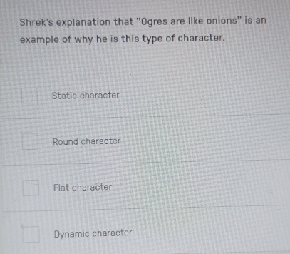 Shrek's explanation that "Ogres are like onions" is an
example of why he is this type of character.
Static character
Round character
Flat character
Dynamic character