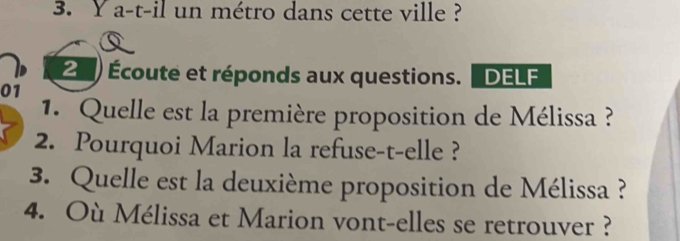 a-t-il un métro dans cette ville ? 
2) Écoute et réponds aux questions. [ DELF 
01 
1. Quelle est la première proposition de Mélissa ? 
2. Pourquoi Marion la refuse-t-elle ? 
3. Quelle est la deuxième proposition de Mélissa ? 
4. Où Mélissa et Marion vont-elles se retrouver ?