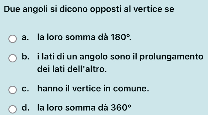 Due angoli si dicono opposti al vertice se
a. la loro somma dà 180°.
b. i lati di un angolo sono il prolungamento
dei lati dell'altro.
c. hanno il vertice in comune.
d. la loro somma dà 360°