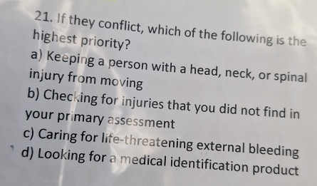 If they conflict, which of the following is the
highest priority?
a) Keeping a person with a head, neck, or spinal
injury from moving
b) Checking for injuries that you did not find in
your primary assessment
c) Caring for life-threatening external bleeding
d) Looking for a medical identification product