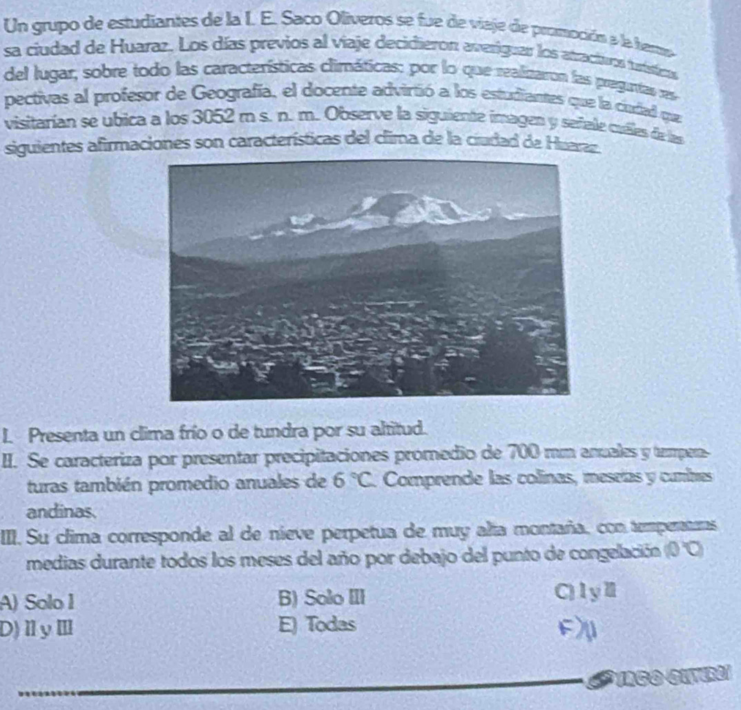 Un grupo de estudiantes de la I. E. Saco Olíveros se fue de viaje de pramoción a la hero
sa ciudad de Huaraz. Los días previos al viaje decidieron averiguar los atractivos tutsticos
del lugar, sobre todo las características climáticas: por lo que realizaron las preguntas res
pectivas al profesor de Geografía, el docente advirtió a los estudiantes que la ciudad que
visitarían se ubica a los 3052 m s. n. m. Observe la siguiente imagen y señale cuéles de las
siguientes afirmaciones son características del clima de la ciudad de Huaraz.
I. Presenta un clima frío o de tundra por su altitud.
II. Se caracteriza por presentar precipitaciones promedio de 700 mm anuales y tempen-
turas también promedio anuales de 6°C. Comprende las colinas, meseías y cumbres
andinas.
III. Su clima corresponde al de nieve perpetua de muy alta montaña, con temperatums
medias durante todos los meses del año por debajo del punto de congelación (0 'C)
A) Solo 1 B) Solo III C)lyⅡ
D)ⅡyⅢ E) Todas F)
_S* Tago eítra