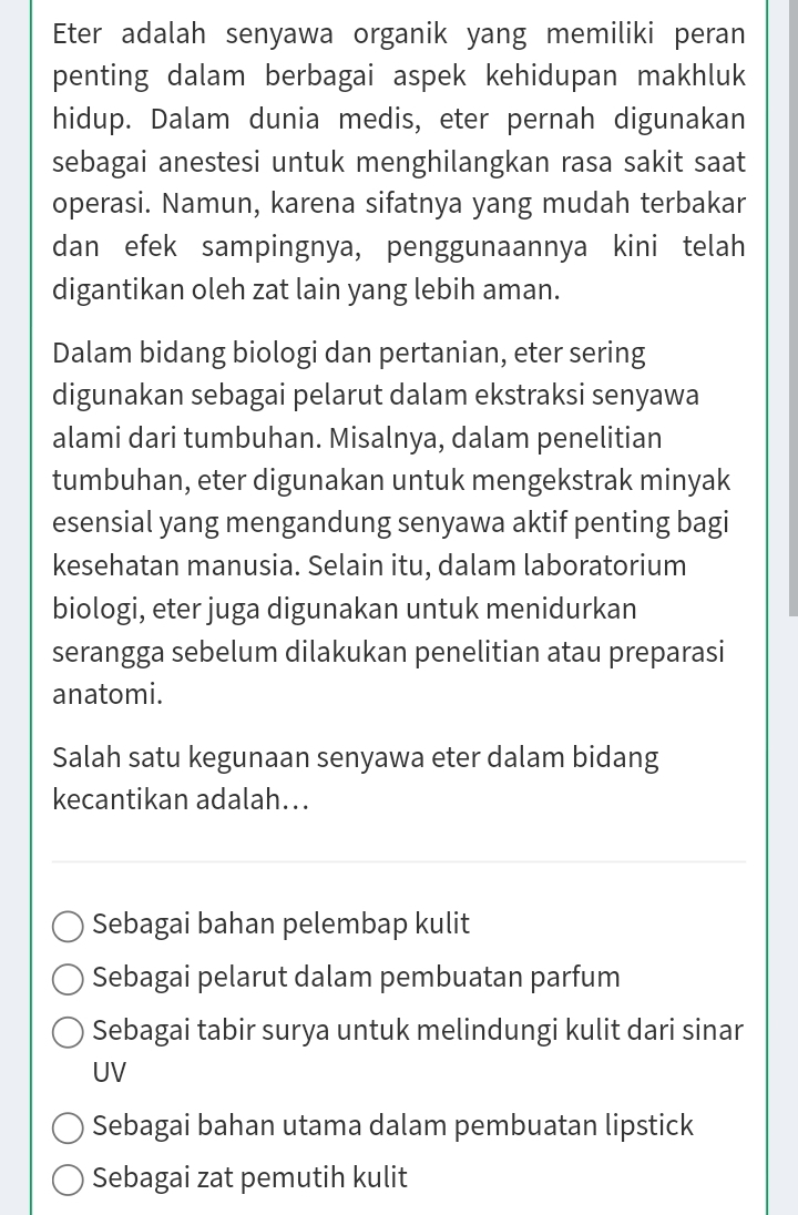 Eter adalah senyawa organik yang memiliki peran
penting dalam berbagai aspek kehidupan makhluk
hidup. Dalam dunia medis, eter pernah digunakan
sebagai anestesi untuk menghilangkan rasa sakit saat
operasi. Namun, karena sifatnya yang mudah terbakar
dan efek sampingnya, penggunaannya kini telah
digantikan oleh zat lain yang lebih aman.
Dalam bidang biologi dan pertanian, eter sering
digunakan sebagai pelarut dalam ekstraksi senyawa
alami dari tumbuhan. Misalnya, dalam penelitian
tumbuhan, eter digunakan untuk mengekstrak minyak
esensial yang mengandung senyawa aktif penting bagi
kesehatan manusia. Selain itu, dalam laboratorium
biologi, eter juga digunakan untuk menidurkan
serangga sebelum dilakukan penelitian atau preparasi
anatomi.
Salah satu kegunaan senyawa eter dalam bidang
kecantikan adalah...
Sebagai bahan pelembap kulit
Sebagai pelarut dalam pembuatan parfum
Sebagai tabir surya untuk melindungi kulit dari sinar
UV
Sebagai bahan utama dalam pembuatan lipstick
Sebagai zat pemutih kulit