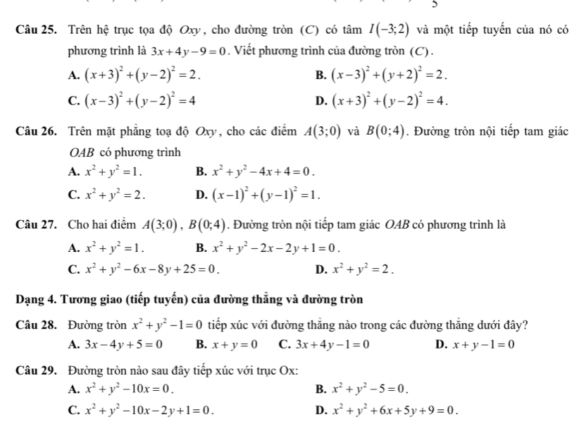 Trên hệ trục tọa độ Oxy, cho đường tròn (C) có tan I(-3;2) và một tiếp tuyến của nó có
phương trình là 3x+4y-9=0. Viết phương trình của đường tròn (C).
A. (x+3)^2+(y-2)^2=2. B. (x-3)^2+(y+2)^2=2.
C. (x-3)^2+(y-2)^2=4 (x+3)^2+(y-2)^2=4.
D.
Câu 26. Trên mặt phẳng toạ độ Oxy, cho các điểm A(3;0) và B(0;4). Đường tròn nội tiếp tam giác
OAB có phương trình
A. x^2+y^2=1. B. x^2+y^2-4x+4=0.
C. x^2+y^2=2. D. (x-1)^2+(y-1)^2=1.
Câu 27. Cho hai điểm A(3;0),B(0;4). Đường tròn nội tiếp tam giác OAB có phương trình là
A. x^2+y^2=1. B. x^2+y^2-2x-2y+1=0.
C. x^2+y^2-6x-8y+25=0. D. x^2+y^2=2.
Dạng 4. Tương giao (tiếp tuyến) của đường thắng và đường tròn
Câu 28. Đường tròn x^2+y^2-1=0 tiếp xúc với đường thẳng nào trong các đường thắng dưới đây?
A. 3x-4y+5=0 B. x+y=0 C. 3x+4y-1=0 D. x+y-1=0
Câu 29. Đường tròn nào sau đây tiếp xúc với trục Ox:
A. x^2+y^2-10x=0. B. x^2+y^2-5=0.
C. x^2+y^2-10x-2y+1=0. D. x^2+y^2+6x+5y+9=0.