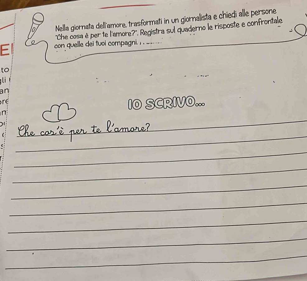 1o Nella giornata dell'amore, trasformati in un giornalista e chiedi alle persone 
"Che cosa è per te l'amore?". Registra sul quaderno le risposte e confrontale 
E 
con quelle dei tuoi compagni. , _- ._ 
to 
gli 
an 
re 
I0 SCRIVO... 

amore 
_ 
_ 
_ 
__ 
_ 
_ 
_ 
_ 
_ 
_ 
_ 
_ 
_ 
_ 
_ 
_ 
_ 
_ 
_ 
_