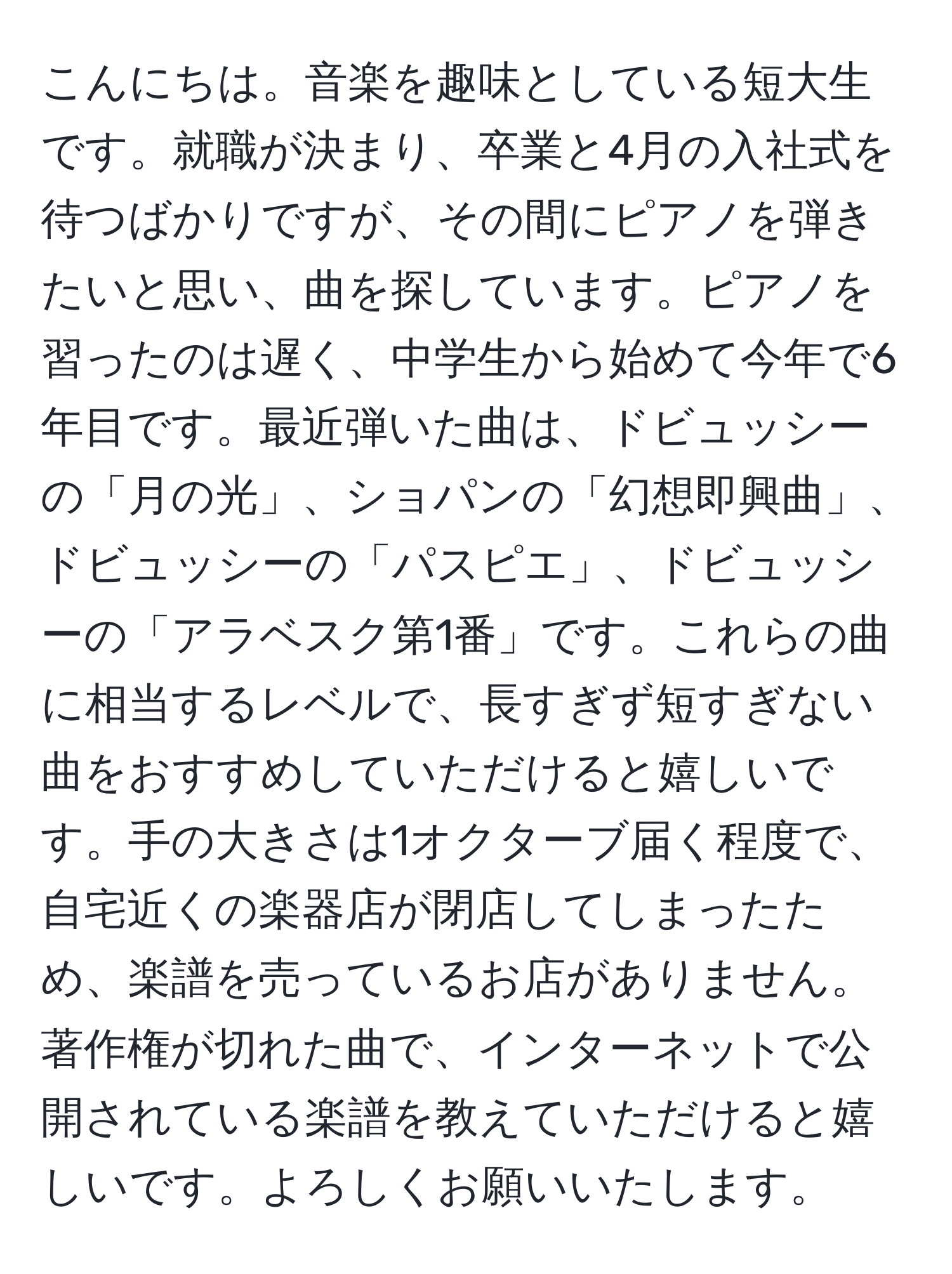 こんにちは。音楽を趣味としている短大生です。就職が決まり、卒業と4月の入社式を待つばかりですが、その間にピアノを弾きたいと思い、曲を探しています。ピアノを習ったのは遅く、中学生から始めて今年で6年目です。最近弾いた曲は、ドビュッシーの「月の光」、ショパンの「幻想即興曲」、ドビュッシーの「パスピエ」、ドビュッシーの「アラベスク第1番」です。これらの曲に相当するレベルで、長すぎず短すぎない曲をおすすめしていただけると嬉しいです。手の大きさは1オクターブ届く程度で、自宅近くの楽器店が閉店してしまったため、楽譜を売っているお店がありません。著作権が切れた曲で、インターネットで公開されている楽譜を教えていただけると嬉しいです。よろしくお願いいたします。