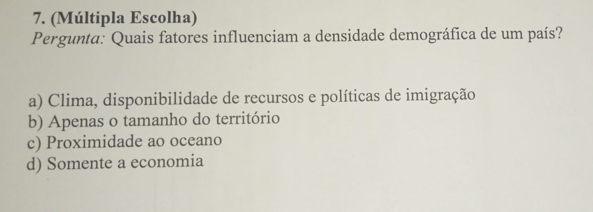 (Múltipla Escolha)
Pergunta: Quais fatores influenciam a densidade demográfica de um país?
a) Clima, disponibilidade de recursos e políticas de imigração
b) Apenas o tamanho do território
c) Proximidade ao oceano
d) Somente a economia