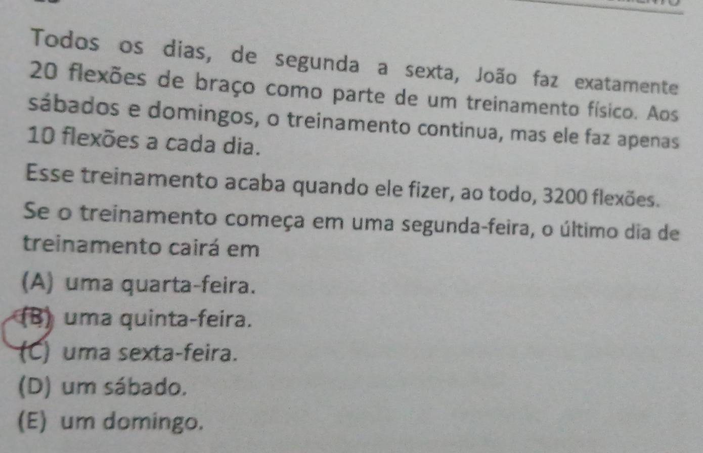 Todos os dias, de segunda a sexta, João faz exatamente
20 flexões de braço como parte de um treinamento físico. Aos
sábados e domingos, o treinamento continua, mas ele faz apenas
10 flexões a cada dia.
Esse treinamento acaba quando ele fizer, ao todo, 3200 flexões.
Se o treinamento começa em uma segunda-feira, o último dia de
treinamento cairá em
(A) uma quarta-feira.
(B) uma quinta-feira.
(C) uma sexta-feira.
(D) um sábado.
(E) um domingo.