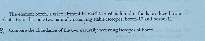 The element boron, a trace element in Earth’s crust, is found in foods produced from 
plants. Boron has only two naturally occurring stable isotopes, boron -10 and boron- 11. 
Compare the abundance of the two naturally occurring isotopes of boron.